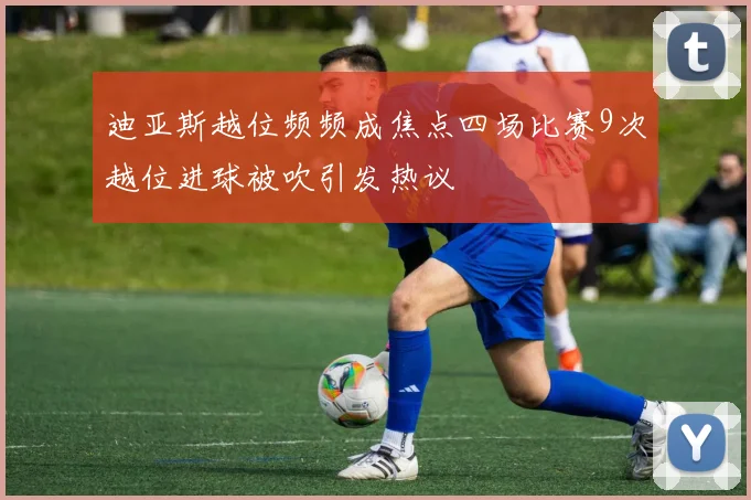 迪亚斯越位频频成焦点四场比赛9次越位进球被吹引发热议