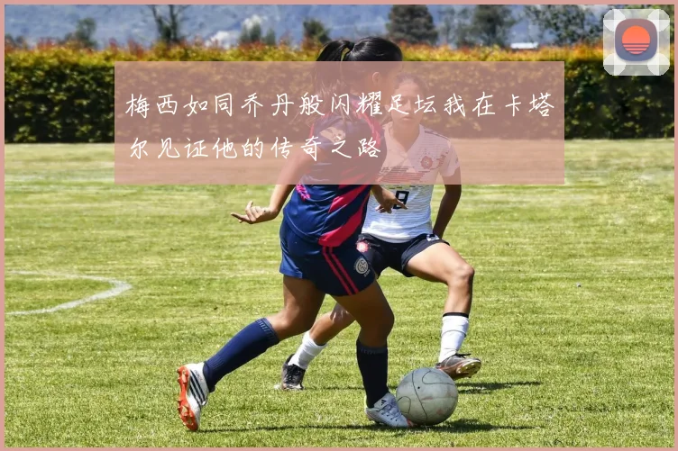 梅西如同乔丹般闪耀足坛我在卡塔尔见证他的传奇之路