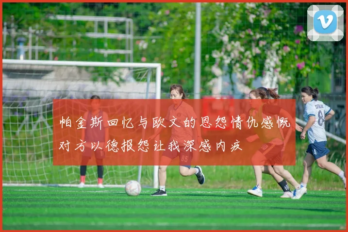 帕金斯回忆与欧文的恩怨情仇感慨对方以德报怨让我深感内疚