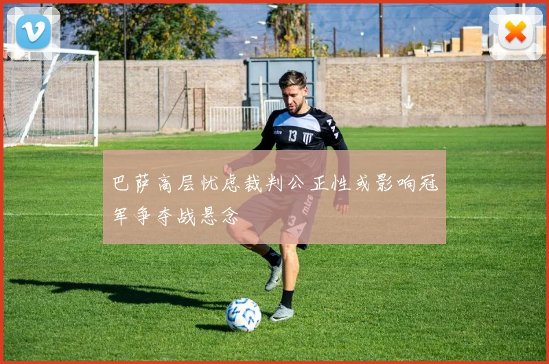 巴萨高层忧虑裁判公正性或影响冠军争夺战悬念