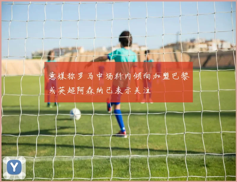 意媒称罗马中场科内倾向加盟巴黎或英超阿森纳已表示关注