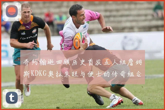 乔约翰逊回顾历史首发五人组詹姆斯KDKG奥拉朱旺与便士的传奇组合