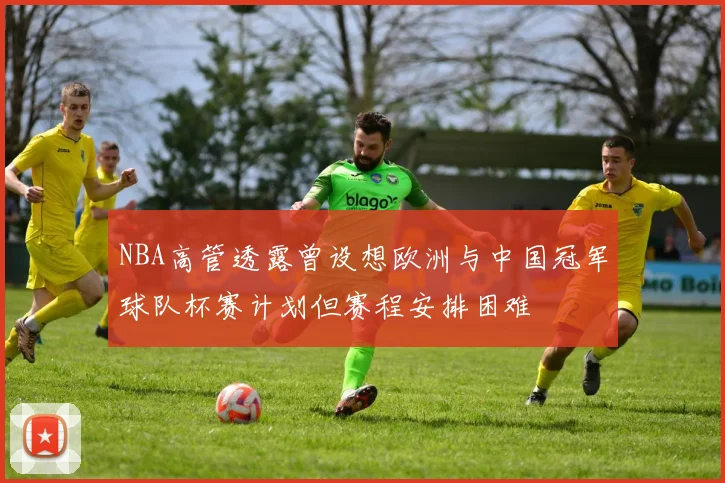 NBA高管透露曾设想欧洲与中国冠军球队杯赛计划但赛程安排困难