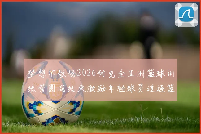 梦想不散场2026耐克全亚洲篮球训练营圆满结束激励年轻球员追逐篮球梦想
