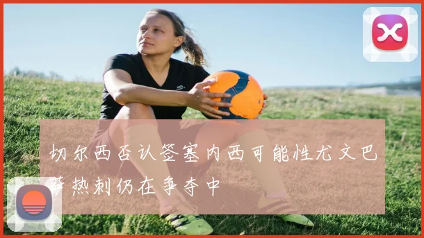 切尔西否认签塞内西可能性尤文巴萨热刺仍在争夺中