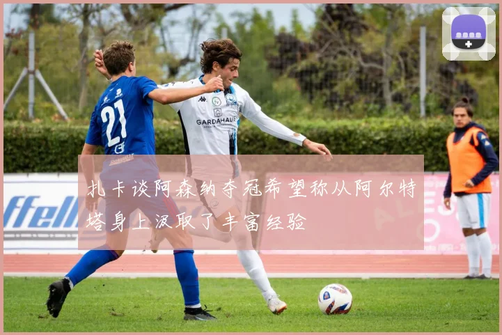 扎卡谈阿森纳夺冠希望称从阿尔特塔身上汲取了丰富经验