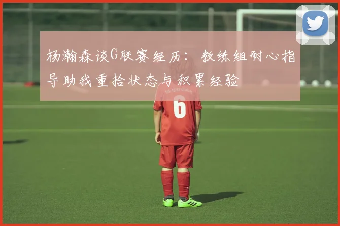 杨瀚森谈G联赛经历：教练组耐心指导助我重拾状态与积累经验
