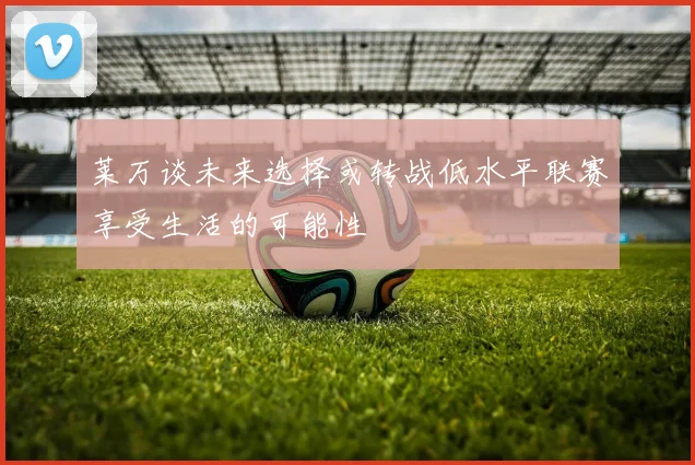 莱万谈未来选择或转战低水平联赛享受生活的可能性