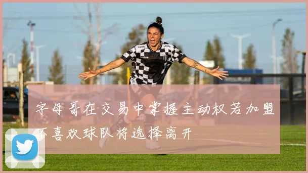 字母哥在交易中掌握主动权若加盟不喜欢球队将选择离开