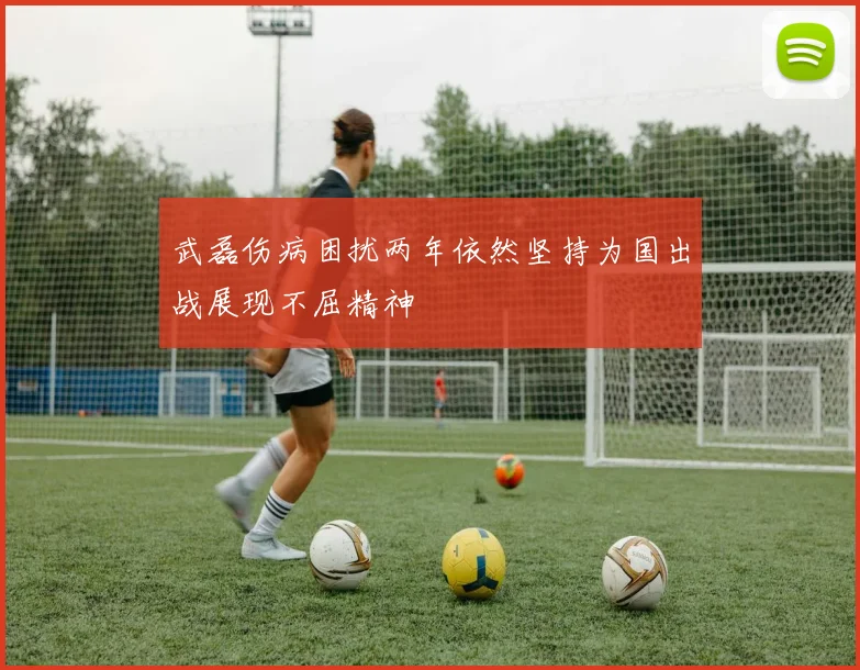 武磊伤病困扰两年依然坚持为国出战展现不屈精神