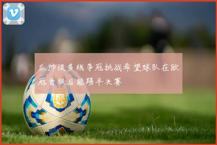 瓜帅谈多线争冠挑战希望球队在欧冠晋级后能踢半决赛
