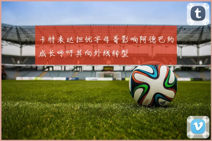 卡特表达担忧字母哥影响阿德巴约成长呼吁其向外线转型