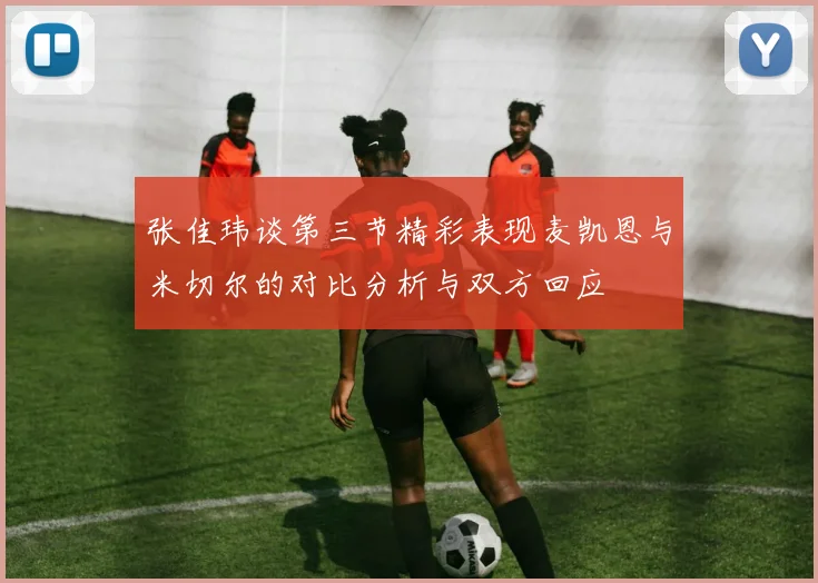 张佳玮谈第三节精彩表现麦凯恩与米切尔的对比分析与双方回应