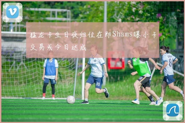 猛龙卡生日夜归位在即Shams曝小卡交易或今日达成