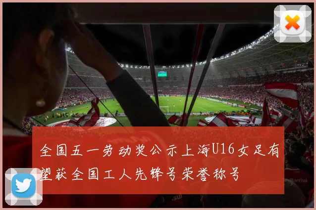 全国五一劳动奖公示上海U16女足有望获全国工人先锋号荣誉称号