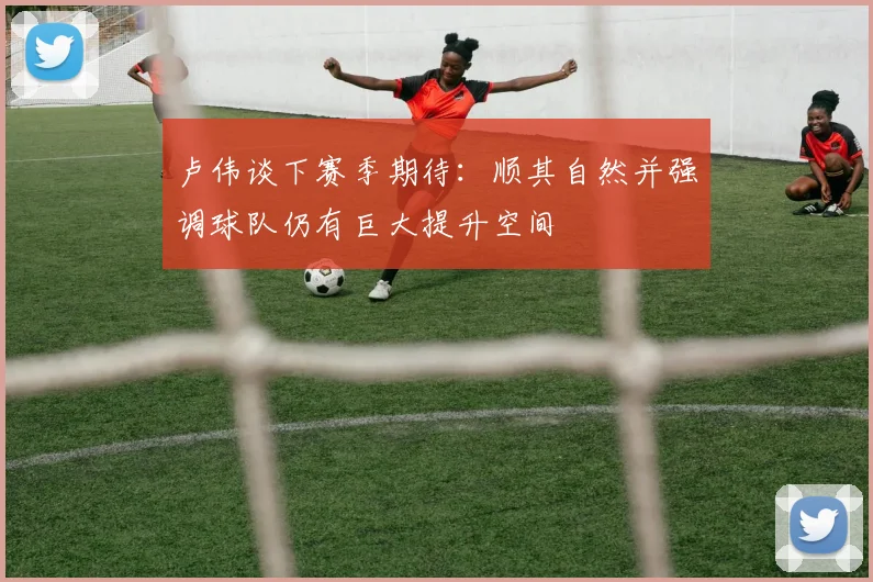 卢伟谈下赛季期待：顺其自然并强调球队仍有巨大提升空间