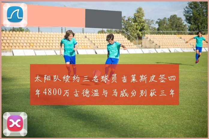 太阳队续约三名球员吉莱斯皮签四年4800万古德温与马威分别获三年合同