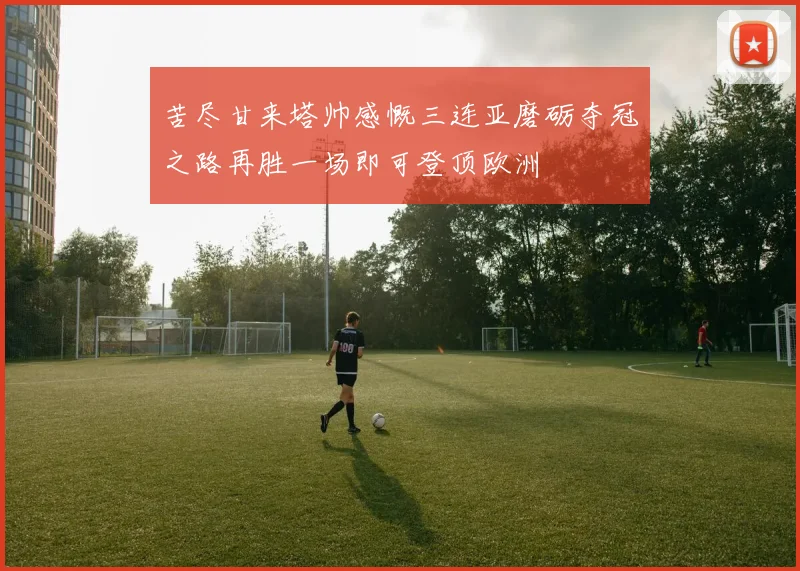 苦尽甘来塔帅感慨三连亚磨砺夺冠之路再胜一场即可登顶欧洲