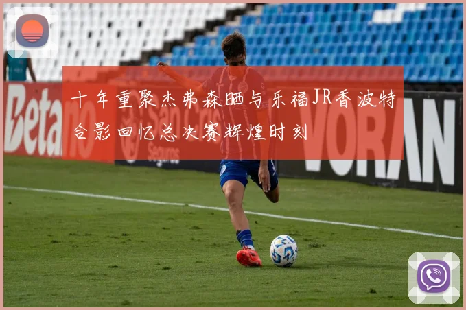 十年重聚杰弗森晒与乐福JR香波特合影回忆总决赛辉煌时刻